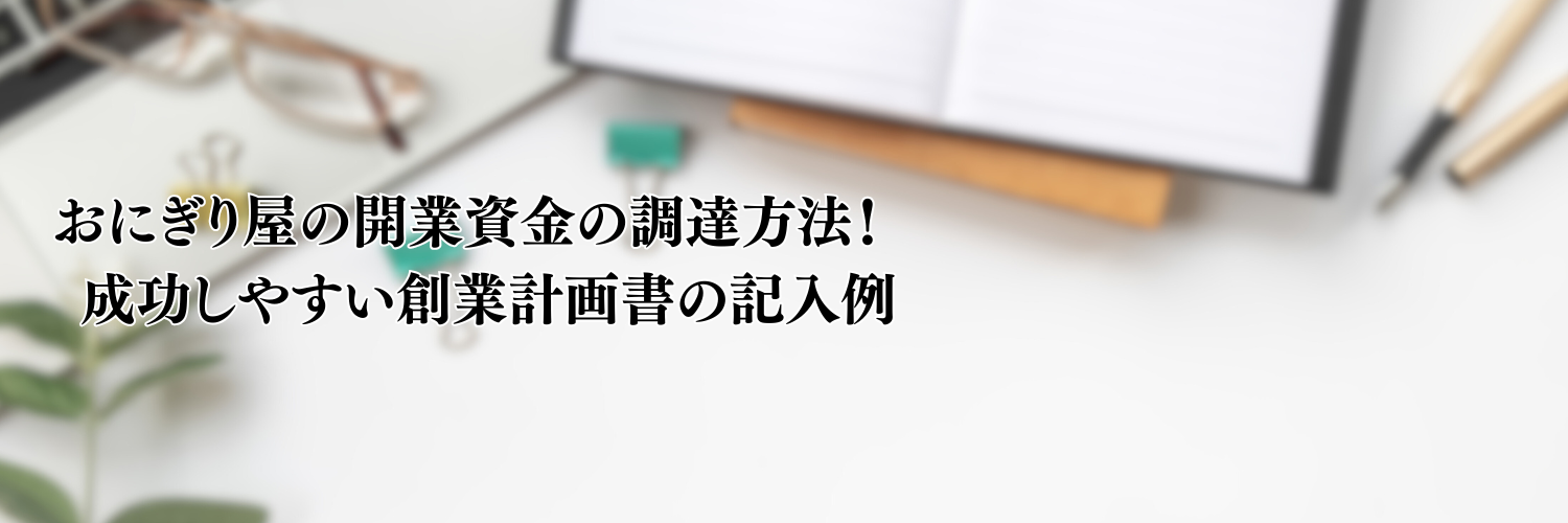 【相談無料】おにぎり屋の開業資金の調達方法！成功しやすい創業計画書の記入例